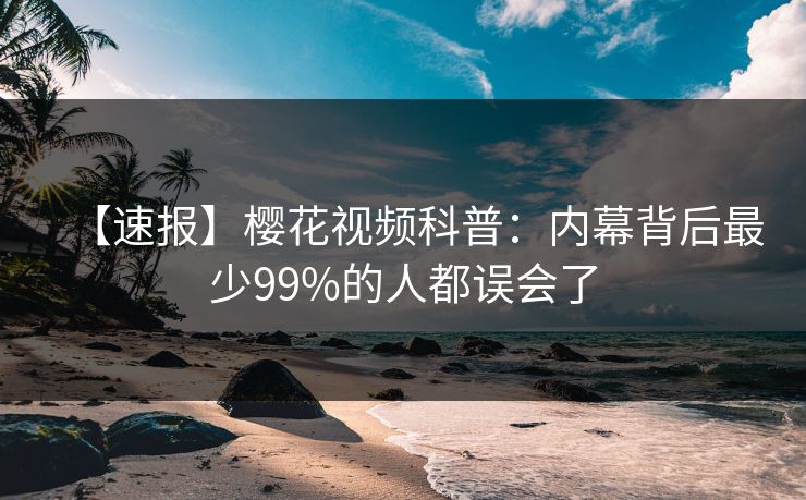 【速报】樱花视频科普：内幕背后最少99%的人都误会了