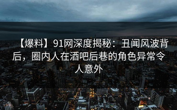 【爆料】91网深度揭秘:丑闻风波背后,圈内人在酒吧后巷的角色异常令人意外 【爆料】91网深度揭秘:丑闻风波背后,圈内人在酒吧后巷的角色异常令人意外