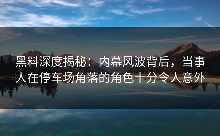 黑料深度揭秘：内幕风波背后，当事人在停车场角落的角色十分令人意外
