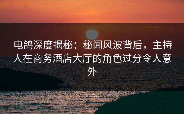 电鸽深度揭秘：秘闻风波背后，主持人在商务酒店大厅的角色过分令人意外
