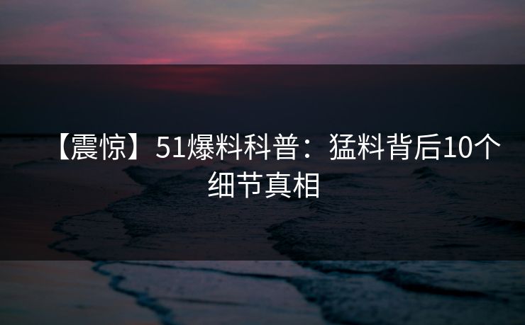 【震惊】51爆料科普：猛料背后10个细节真相