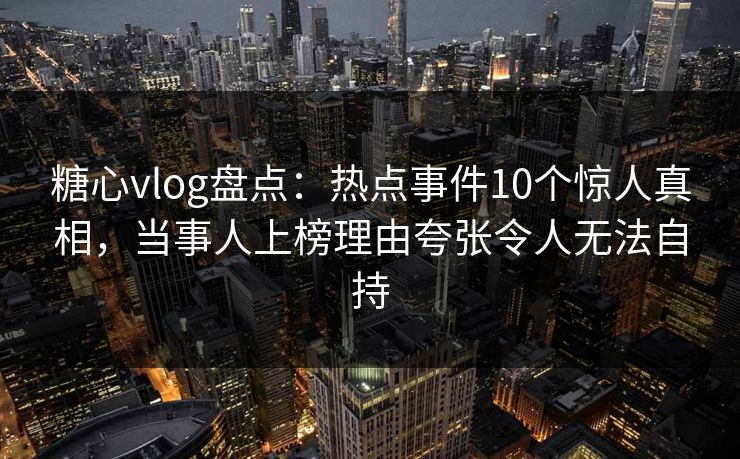 糖心vlog盘点：热点事件10个惊人真相，当事人上榜理由夸张令人无法自持