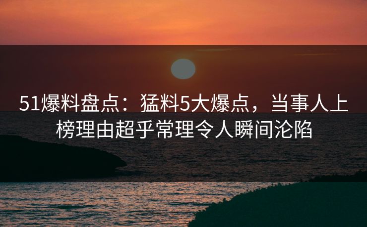 51爆料盘点:猛料5大爆点,当事人上榜理由超乎常理令人瞬间沦陷 51爆料盘点:猛料5大爆点,当事人上榜理由超乎常理令人瞬间沦陷