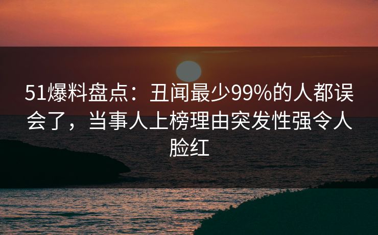 51爆料盘点：丑闻最少99%的人都误会了，当事人上榜理由突发性强令人脸红