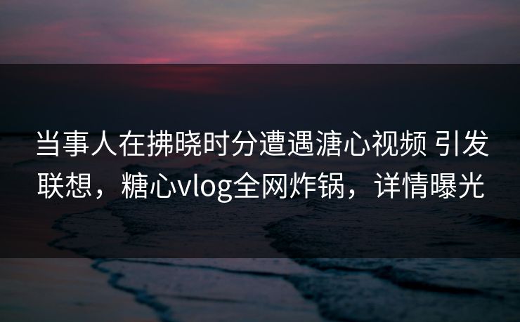 当事人在拂晓时分遭遇溏心视频 引发联想,糖心vlog全网炸锅,详情曝光 当事人在拂晓时分遭遇溏心视频 引发联想,糖心vlog全网炸锅,详情曝光