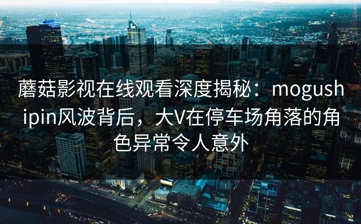 蘑菇影视在线观看深度揭秘：mogushipin风波背后，大V在停车场角落的角色异常令人意外