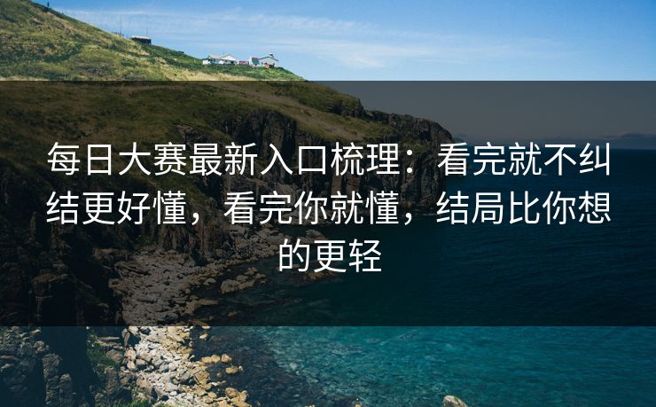 每日大赛最新入口梳理：看完就不纠结更好懂，看完你就懂，结局比你想的更轻