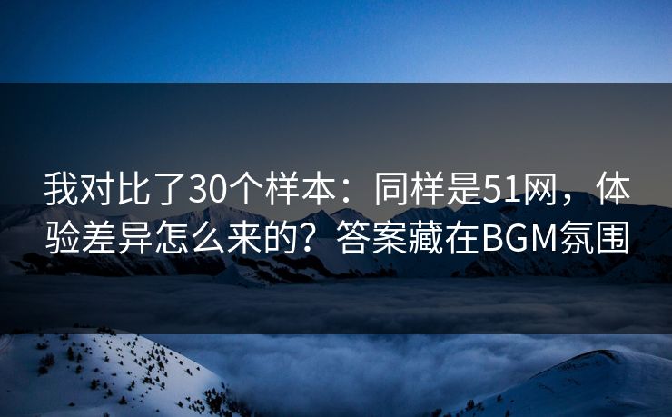 我对比了30个样本：同样是51网，体验差异怎么来的？答案藏在BGM氛围
