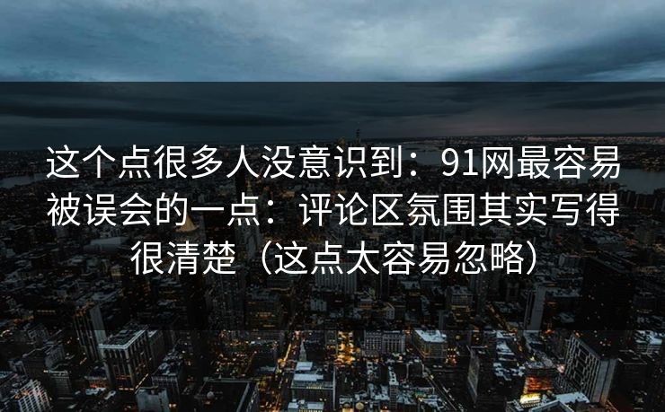 这个点很多人没意识到:91网最容易被误会的一点:评论区氛围其实写得很清楚(这点太容易忽略) 这个点很多人没意识到:91网最容易被误会的一点:评论区氛围其实写得很清楚(这点太容易忽略)