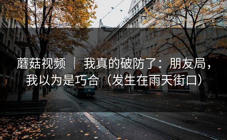 蘑菇视频 ｜ 我真的破防了：朋友局，我以为是巧合（发生在雨天街口）