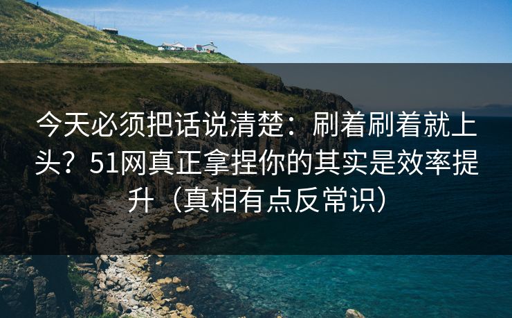 今天必须把话说清楚：刷着刷着就上头？51网真正拿捏你的其实是效率提升（真相有点反常识）