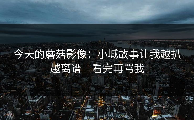 今天的蘑菇影像：小城故事让我越扒越离谱｜看完再骂我