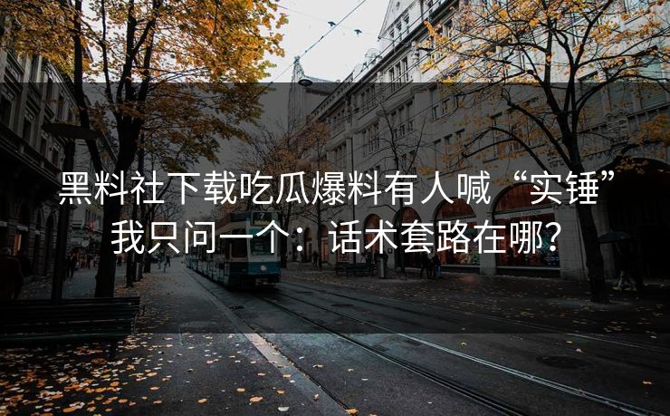 黑料社下载吃瓜爆料有人喊“实锤”我只问一个：话术套路在哪？