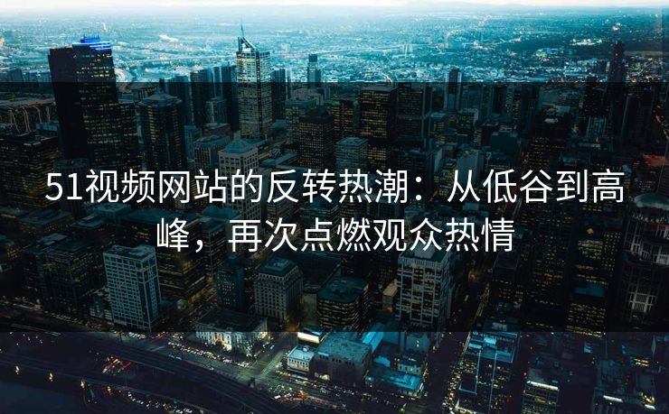 51视频网站的反转热潮：从低谷到高峰，再次点燃观众热情