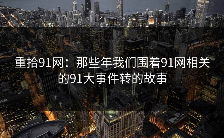 重拾91网：那些年我们围着91网相关的91大事件转的故事