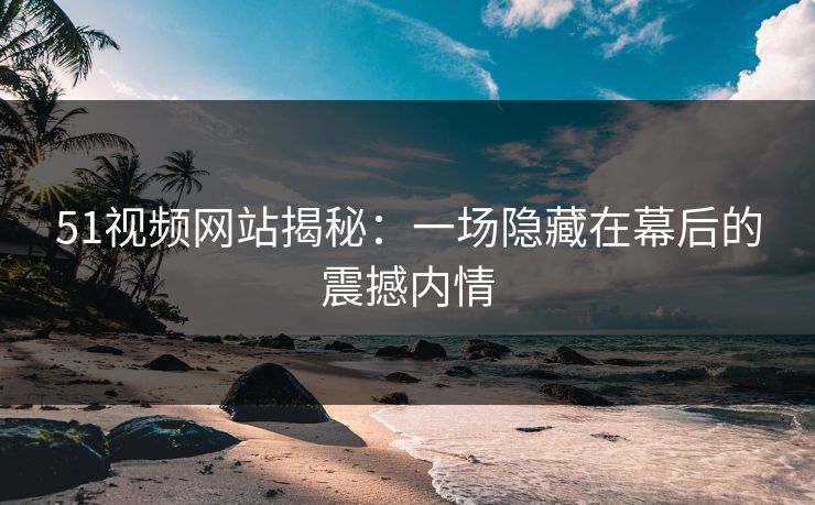 51视频网站揭秘:一场隐藏在幕后的震撼内情 51视频网站揭秘:一场隐藏在幕后的震撼内情